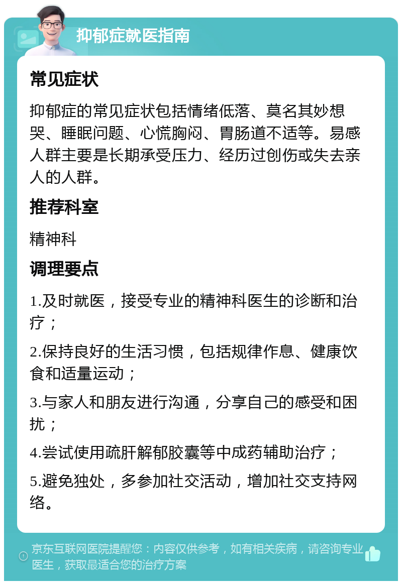 抑郁症就医指南 常见症状 抑郁症的常见症状包括情绪低落、莫名其妙想哭、睡眠问题、心慌胸闷、胃肠道不适等。易感人群主要是长期承受压力、经历过创伤或失去亲人的人群。 推荐科室 精神科 调理要点 1.及时就医，接受专业的精神科医生的诊断和治疗； 2.保持良好的生活习惯，包括规律作息、健康饮食和适量运动； 3.与家人和朋友进行沟通，分享自己的感受和困扰； 4.尝试使用疏肝解郁胶囊等中成药辅助治疗； 5.避免独处，多参加社交活动，增加社交支持网络。