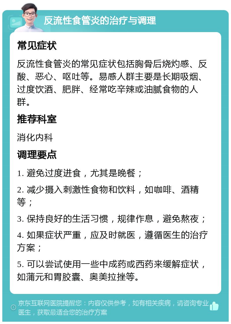 反流性食管炎的治疗与调理 常见症状 反流性食管炎的常见症状包括胸骨后烧灼感、反酸、恶心、呕吐等。易感人群主要是长期吸烟、过度饮酒、肥胖、经常吃辛辣或油腻食物的人群。 推荐科室 消化内科 调理要点 1. 避免过度进食，尤其是晚餐； 2. 减少摄入刺激性食物和饮料，如咖啡、酒精等； 3. 保持良好的生活习惯，规律作息，避免熬夜； 4. 如果症状严重，应及时就医，遵循医生的治疗方案； 5. 可以尝试使用一些中成药或西药来缓解症状，如蒲元和胃胶囊、奥美拉挫等。