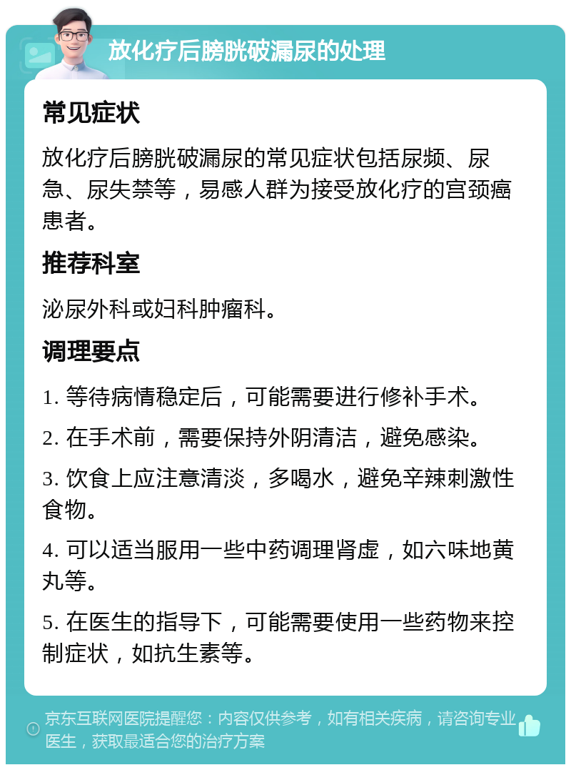 放化疗后膀胱破漏尿的处理 常见症状 放化疗后膀胱破漏尿的常见症状包括尿频、尿急、尿失禁等，易感人群为接受放化疗的宫颈癌患者。 推荐科室 泌尿外科或妇科肿瘤科。 调理要点 1. 等待病情稳定后，可能需要进行修补手术。 2. 在手术前，需要保持外阴清洁，避免感染。 3. 饮食上应注意清淡，多喝水，避免辛辣刺激性食物。 4. 可以适当服用一些中药调理肾虚，如六味地黄丸等。 5. 在医生的指导下，可能需要使用一些药物来控制症状，如抗生素等。