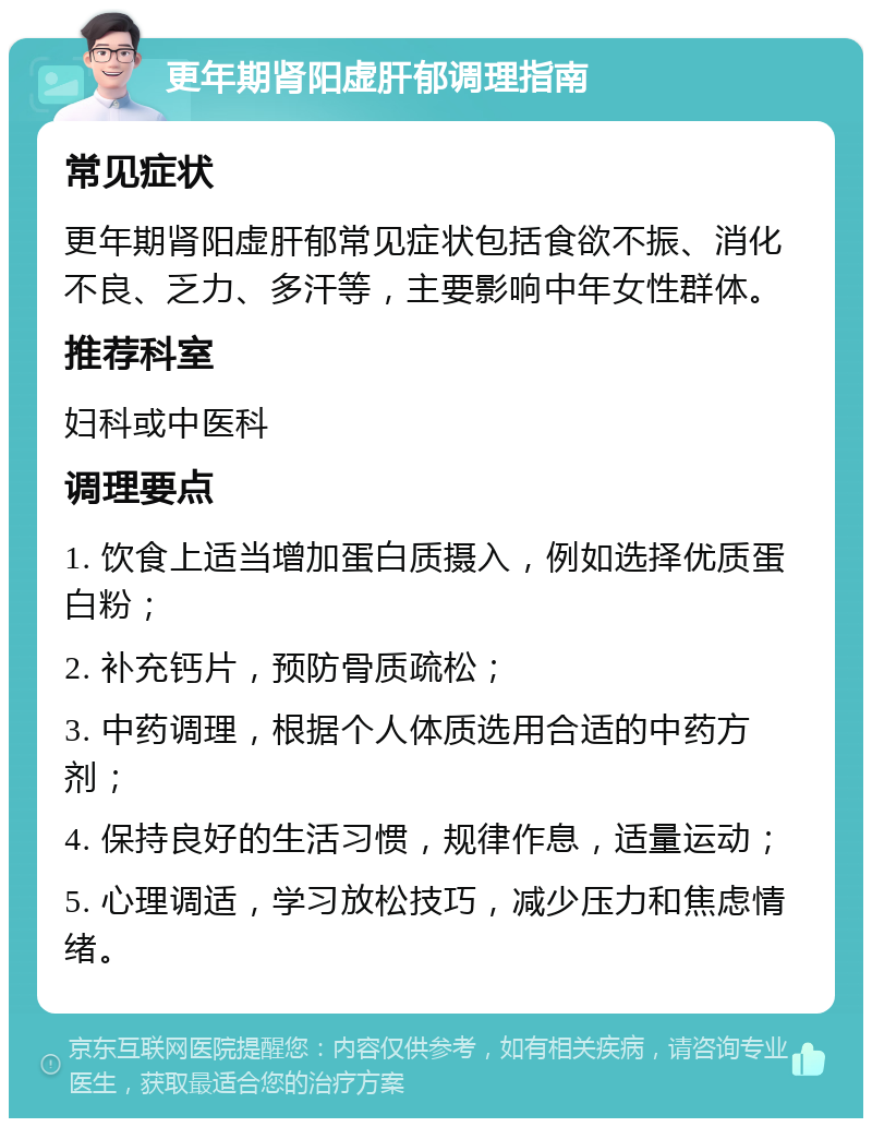 更年期肾阳虚肝郁调理指南 常见症状 更年期肾阳虚肝郁常见症状包括食欲不振、消化不良、乏力、多汗等，主要影响中年女性群体。 推荐科室 妇科或中医科 调理要点 1. 饮食上适当增加蛋白质摄入，例如选择优质蛋白粉； 2. 补充钙片，预防骨质疏松； 3. 中药调理，根据个人体质选用合适的中药方剂； 4. 保持良好的生活习惯，规律作息，适量运动； 5. 心理调适，学习放松技巧，减少压力和焦虑情绪。