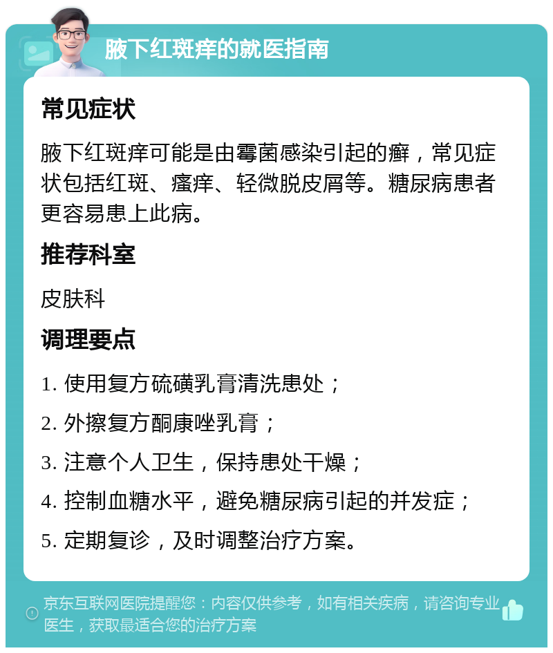 腋下红斑痒的就医指南 常见症状 腋下红斑痒可能是由霉菌感染引起的癣，常见症状包括红斑、瘙痒、轻微脱皮屑等。糖尿病患者更容易患上此病。 推荐科室 皮肤科 调理要点 1. 使用复方硫磺乳膏清洗患处； 2. 外擦复方酮康唑乳膏； 3. 注意个人卫生，保持患处干燥； 4. 控制血糖水平，避免糖尿病引起的并发症； 5. 定期复诊，及时调整治疗方案。