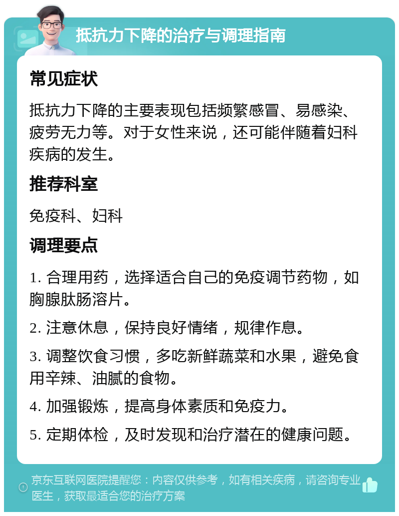 抵抗力下降的治疗与调理指南 常见症状 抵抗力下降的主要表现包括频繁感冒、易感染、疲劳无力等。对于女性来说，还可能伴随着妇科疾病的发生。 推荐科室 免疫科、妇科 调理要点 1. 合理用药，选择适合自己的免疫调节药物，如胸腺肽肠溶片。 2. 注意休息，保持良好情绪，规律作息。 3. 调整饮食习惯，多吃新鲜蔬菜和水果，避免食用辛辣、油腻的食物。 4. 加强锻炼，提高身体素质和免疫力。 5. 定期体检，及时发现和治疗潜在的健康问题。