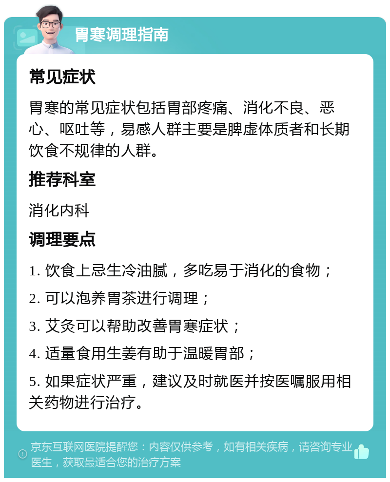 胃寒调理指南 常见症状 胃寒的常见症状包括胃部疼痛、消化不良、恶心、呕吐等，易感人群主要是脾虚体质者和长期饮食不规律的人群。 推荐科室 消化内科 调理要点 1. 饮食上忌生冷油腻，多吃易于消化的食物； 2. 可以泡养胃茶进行调理； 3. 艾灸可以帮助改善胃寒症状； 4. 适量食用生姜有助于温暖胃部； 5. 如果症状严重，建议及时就医并按医嘱服用相关药物进行治疗。