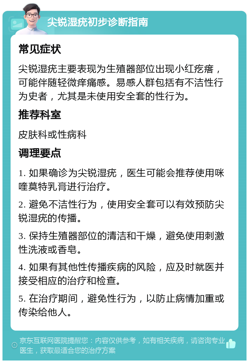 尖锐湿疣初步诊断指南 常见症状 尖锐湿疣主要表现为生殖器部位出现小红疙瘩，可能伴随轻微痒痛感。易感人群包括有不洁性行为史者，尤其是未使用安全套的性行为。 推荐科室 皮肤科或性病科 调理要点 1. 如果确诊为尖锐湿疣，医生可能会推荐使用咪喹莫特乳膏进行治疗。 2. 避免不洁性行为，使用安全套可以有效预防尖锐湿疣的传播。 3. 保持生殖器部位的清洁和干燥，避免使用刺激性洗液或香皂。 4. 如果有其他性传播疾病的风险，应及时就医并接受相应的治疗和检查。 5. 在治疗期间，避免性行为，以防止病情加重或传染给他人。