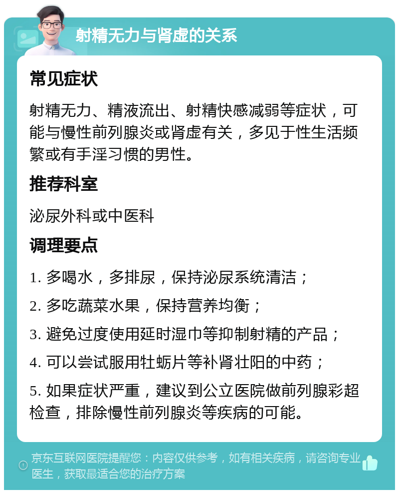 射精无力与肾虚的关系 常见症状 射精无力、精液流出、射精快感减弱等症状，可能与慢性前列腺炎或肾虚有关，多见于性生活频繁或有手淫习惯的男性。 推荐科室 泌尿外科或中医科 调理要点 1. 多喝水，多排尿，保持泌尿系统清洁； 2. 多吃蔬菜水果，保持营养均衡； 3. 避免过度使用延时湿巾等抑制射精的产品； 4. 可以尝试服用牡蛎片等补肾壮阳的中药； 5. 如果症状严重，建议到公立医院做前列腺彩超检查，排除慢性前列腺炎等疾病的可能。