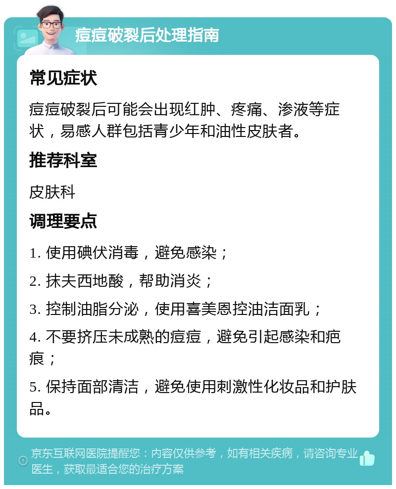 痘痘破裂后处理指南 常见症状 痘痘破裂后可能会出现红肿、疼痛、渗液等症状，易感人群包括青少年和油性皮肤者。 推荐科室 皮肤科 调理要点 1. 使用碘伏消毒，避免感染； 2. 抹夫西地酸，帮助消炎； 3. 控制油脂分泌，使用喜美恩控油洁面乳； 4. 不要挤压未成熟的痘痘，避免引起感染和疤痕； 5. 保持面部清洁，避免使用刺激性化妆品和护肤品。