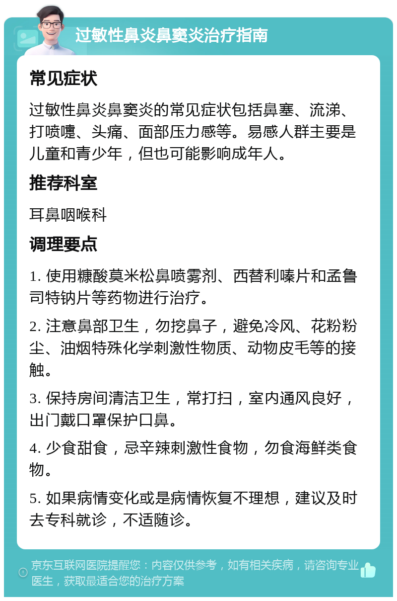 过敏性鼻炎鼻窦炎治疗指南 常见症状 过敏性鼻炎鼻窦炎的常见症状包括鼻塞、流涕、打喷嚏、头痛、面部压力感等。易感人群主要是儿童和青少年，但也可能影响成年人。 推荐科室 耳鼻咽喉科 调理要点 1. 使用糠酸莫米松鼻喷雾剂、西替利嗪片和孟鲁司特钠片等药物进行治疗。 2. 注意鼻部卫生，勿挖鼻子，避免冷风、花粉粉尘、油烟特殊化学刺激性物质、动物皮毛等的接触。 3. 保持房间清洁卫生，常打扫，室内通风良好，出门戴口罩保护口鼻。 4. 少食甜食，忌辛辣刺激性食物，勿食海鲜类食物。 5. 如果病情变化或是病情恢复不理想，建议及时去专科就诊，不适随诊。