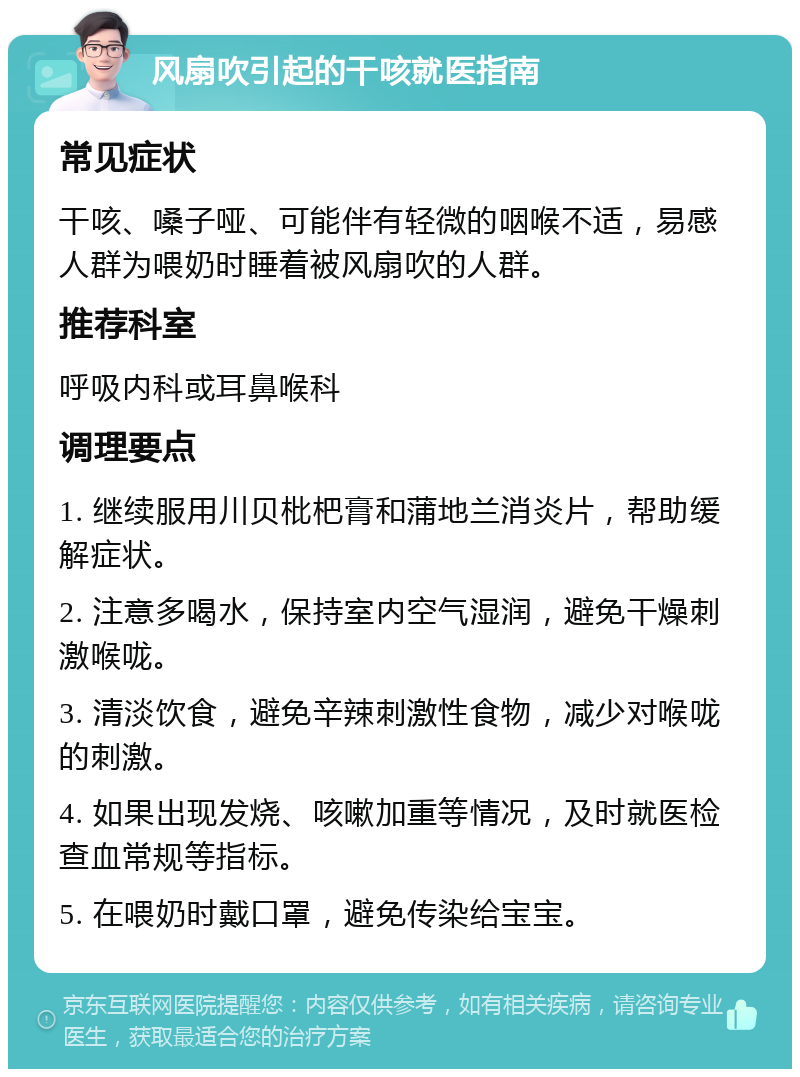 风扇吹引起的干咳就医指南 常见症状 干咳、嗓子哑、可能伴有轻微的咽喉不适，易感人群为喂奶时睡着被风扇吹的人群。 推荐科室 呼吸内科或耳鼻喉科 调理要点 1. 继续服用川贝枇杷膏和蒲地兰消炎片，帮助缓解症状。 2. 注意多喝水，保持室内空气湿润，避免干燥刺激喉咙。 3. 清淡饮食，避免辛辣刺激性食物，减少对喉咙的刺激。 4. 如果出现发烧、咳嗽加重等情况，及时就医检查血常规等指标。 5. 在喂奶时戴口罩，避免传染给宝宝。