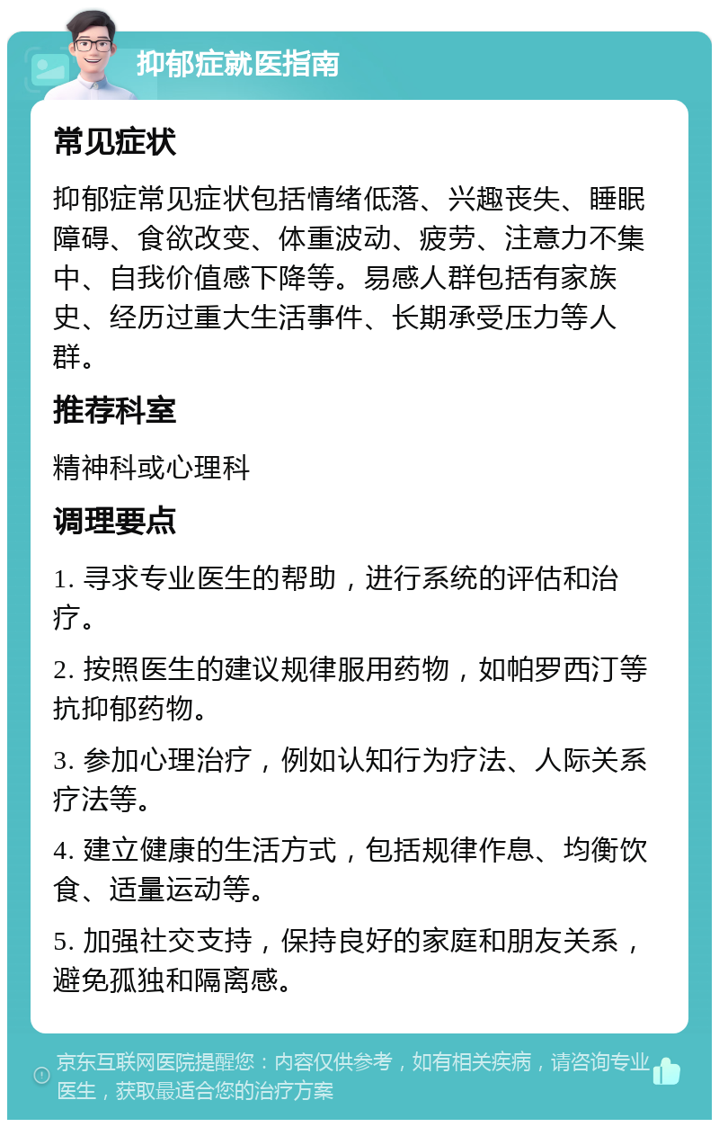 抑郁症就医指南 常见症状 抑郁症常见症状包括情绪低落、兴趣丧失、睡眠障碍、食欲改变、体重波动、疲劳、注意力不集中、自我价值感下降等。易感人群包括有家族史、经历过重大生活事件、长期承受压力等人群。 推荐科室 精神科或心理科 调理要点 1. 寻求专业医生的帮助，进行系统的评估和治疗。 2. 按照医生的建议规律服用药物，如帕罗西汀等抗抑郁药物。 3. 参加心理治疗，例如认知行为疗法、人际关系疗法等。 4. 建立健康的生活方式，包括规律作息、均衡饮食、适量运动等。 5. 加强社交支持，保持良好的家庭和朋友关系，避免孤独和隔离感。