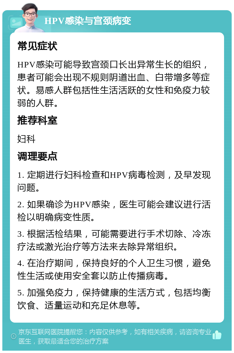 HPV感染与宫颈病变 常见症状 HPV感染可能导致宫颈口长出异常生长的组织，患者可能会出现不规则阴道出血、白带增多等症状。易感人群包括性生活活跃的女性和免疫力较弱的人群。 推荐科室 妇科 调理要点 1. 定期进行妇科检查和HPV病毒检测，及早发现问题。 2. 如果确诊为HPV感染，医生可能会建议进行活检以明确病变性质。 3. 根据活检结果，可能需要进行手术切除、冷冻疗法或激光治疗等方法来去除异常组织。 4. 在治疗期间，保持良好的个人卫生习惯，避免性生活或使用安全套以防止传播病毒。 5. 加强免疫力，保持健康的生活方式，包括均衡饮食、适量运动和充足休息等。