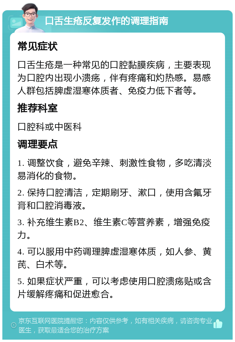 口舌生疮反复发作的调理指南 常见症状 口舌生疮是一种常见的口腔黏膜疾病，主要表现为口腔内出现小溃疡，伴有疼痛和灼热感。易感人群包括脾虚湿寒体质者、免疫力低下者等。 推荐科室 口腔科或中医科 调理要点 1. 调整饮食，避免辛辣、刺激性食物，多吃清淡易消化的食物。 2. 保持口腔清洁，定期刷牙、漱口，使用含氟牙膏和口腔消毒液。 3. 补充维生素B2、维生素C等营养素，增强免疫力。 4. 可以服用中药调理脾虚湿寒体质，如人参、黄芪、白术等。 5. 如果症状严重，可以考虑使用口腔溃疡贴或含片缓解疼痛和促进愈合。