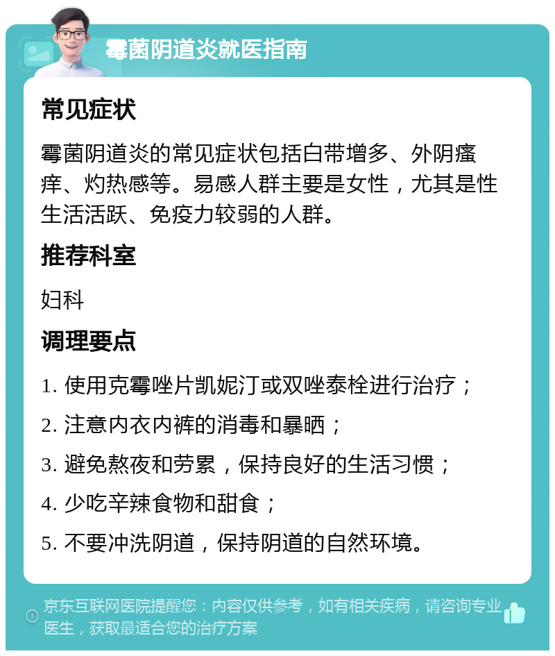 霉菌阴道炎就医指南 常见症状 霉菌阴道炎的常见症状包括白带增多、外阴瘙痒、灼热感等。易感人群主要是女性，尤其是性生活活跃、免疫力较弱的人群。 推荐科室 妇科 调理要点 1. 使用克霉唑片凯妮汀或双唑泰栓进行治疗； 2. 注意内衣内裤的消毒和暴晒； 3. 避免熬夜和劳累，保持良好的生活习惯； 4. 少吃辛辣食物和甜食； 5. 不要冲洗阴道，保持阴道的自然环境。