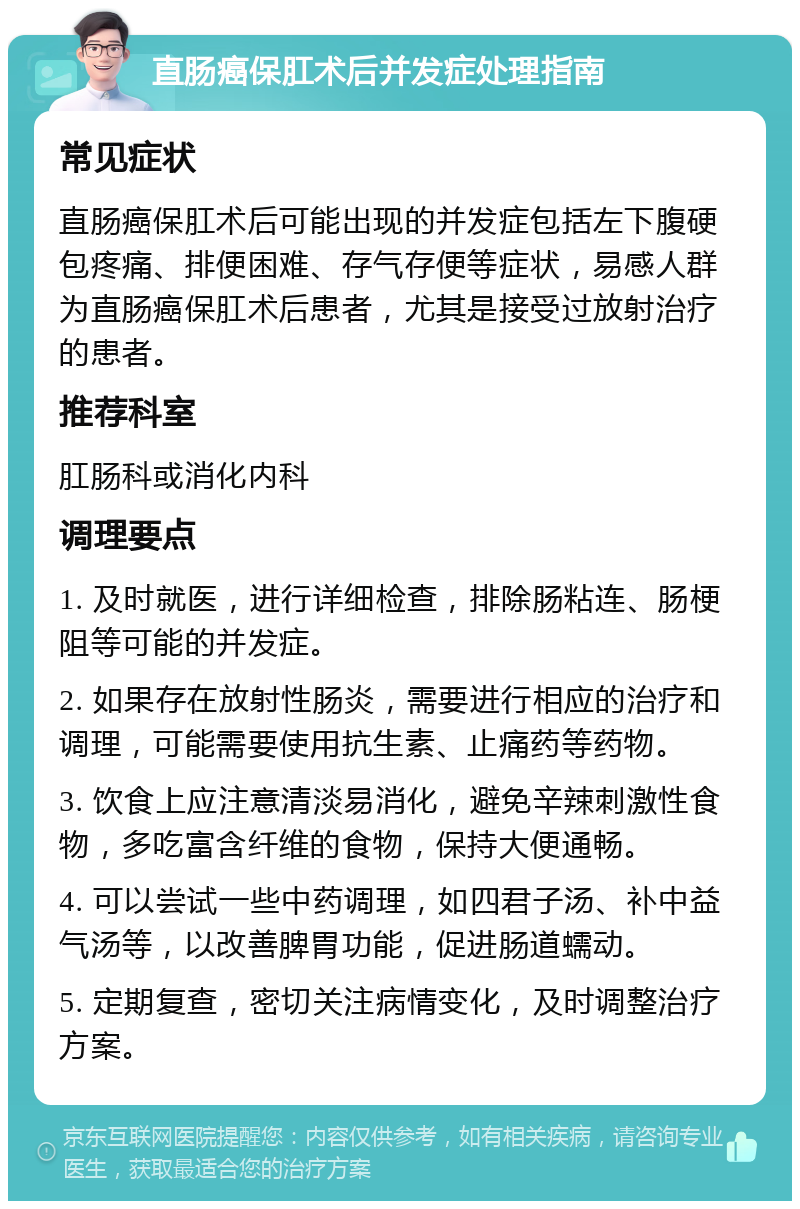 直肠癌保肛术后并发症处理指南 常见症状 直肠癌保肛术后可能出现的并发症包括左下腹硬包疼痛、排便困难、存气存便等症状，易感人群为直肠癌保肛术后患者，尤其是接受过放射治疗的患者。 推荐科室 肛肠科或消化内科 调理要点 1. 及时就医，进行详细检查，排除肠粘连、肠梗阻等可能的并发症。 2. 如果存在放射性肠炎，需要进行相应的治疗和调理，可能需要使用抗生素、止痛药等药物。 3. 饮食上应注意清淡易消化，避免辛辣刺激性食物，多吃富含纤维的食物，保持大便通畅。 4. 可以尝试一些中药调理，如四君子汤、补中益气汤等，以改善脾胃功能，促进肠道蠕动。 5. 定期复查，密切关注病情变化，及时调整治疗方案。