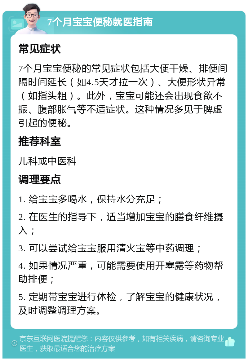 7个月宝宝便秘就医指南 常见症状 7个月宝宝便秘的常见症状包括大便干燥、排便间隔时间延长（如4.5天才拉一次）、大便形状异常（如指头粗）。此外，宝宝可能还会出现食欲不振、腹部胀气等不适症状。这种情况多见于脾虚引起的便秘。 推荐科室 儿科或中医科 调理要点 1. 给宝宝多喝水，保持水分充足； 2. 在医生的指导下，适当增加宝宝的膳食纤维摄入； 3. 可以尝试给宝宝服用清火宝等中药调理； 4. 如果情况严重，可能需要使用开塞露等药物帮助排便； 5. 定期带宝宝进行体检，了解宝宝的健康状况，及时调整调理方案。