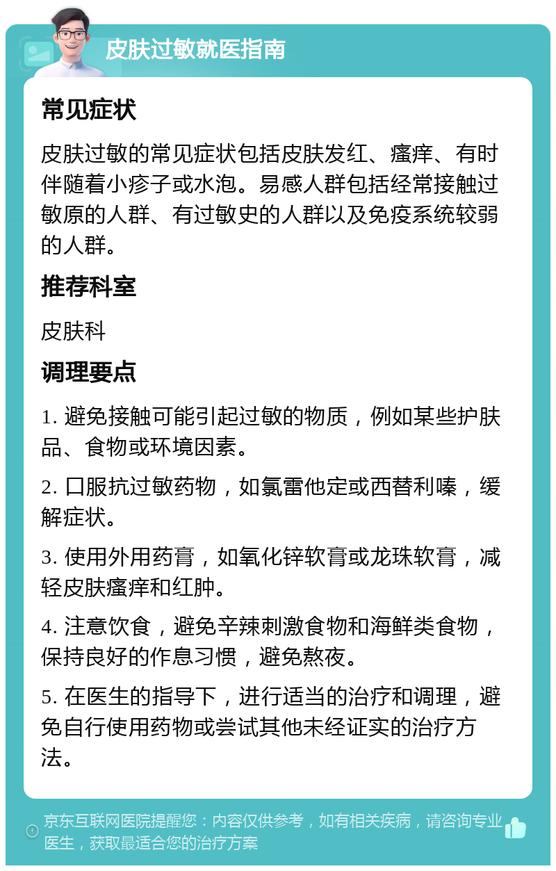 皮肤过敏就医指南 常见症状 皮肤过敏的常见症状包括皮肤发红、瘙痒、有时伴随着小疹子或水泡。易感人群包括经常接触过敏原的人群、有过敏史的人群以及免疫系统较弱的人群。 推荐科室 皮肤科 调理要点 1. 避免接触可能引起过敏的物质，例如某些护肤品、食物或环境因素。 2. 口服抗过敏药物，如氯雷他定或西替利嗪，缓解症状。 3. 使用外用药膏，如氧化锌软膏或龙珠软膏，减轻皮肤瘙痒和红肿。 4. 注意饮食，避免辛辣刺激食物和海鲜类食物，保持良好的作息习惯，避免熬夜。 5. 在医生的指导下，进行适当的治疗和调理，避免自行使用药物或尝试其他未经证实的治疗方法。