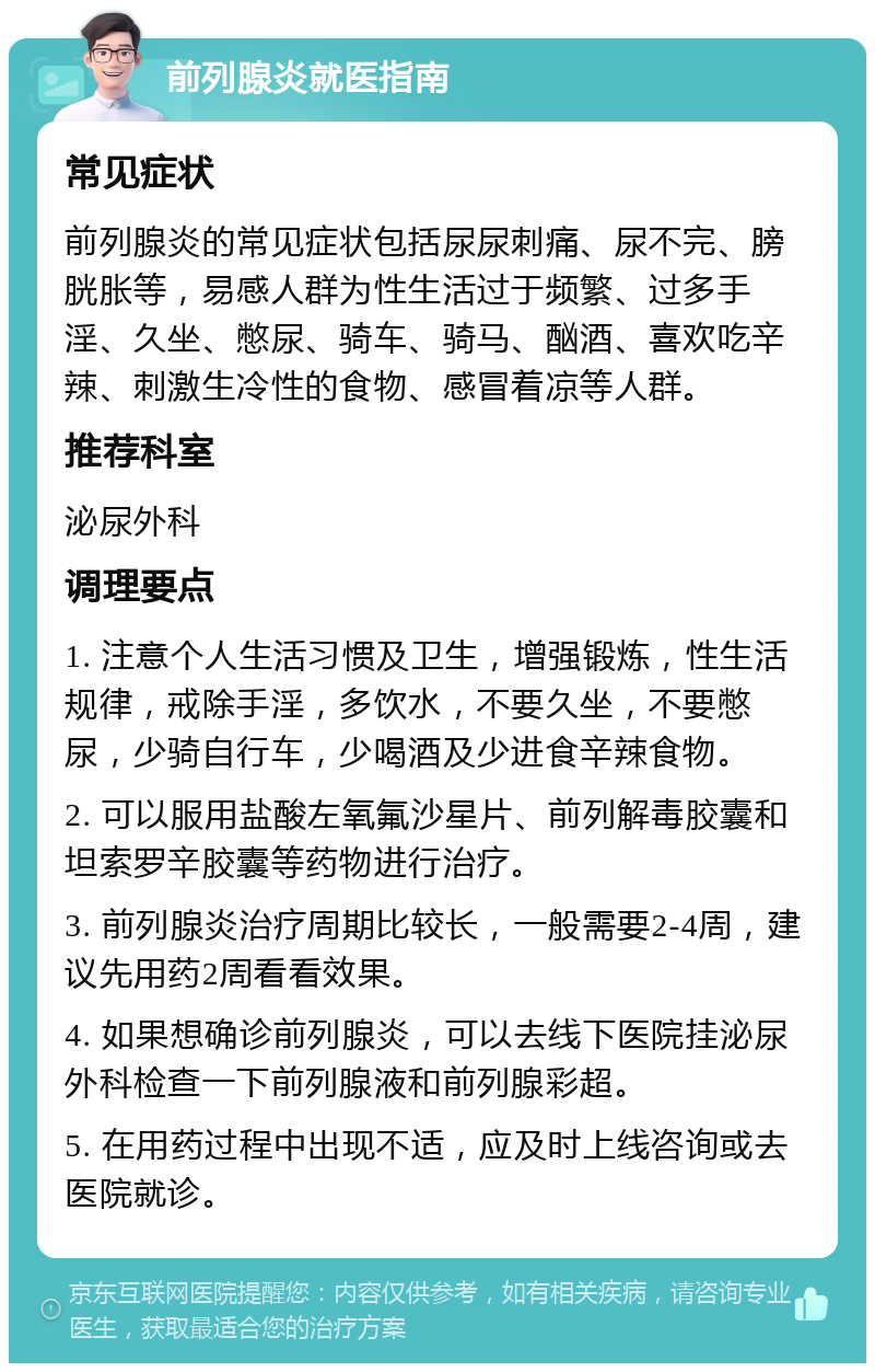 前列腺炎就医指南 常见症状 前列腺炎的常见症状包括尿尿刺痛、尿不完、膀胱胀等，易感人群为性生活过于频繁、过多手淫、久坐、憋尿、骑车、骑马、酗酒、喜欢吃辛辣、刺激生冷性的食物、感冒着凉等人群。 推荐科室 泌尿外科 调理要点 1. 注意个人生活习惯及卫生，增强锻炼，性生活规律，戒除手淫，多饮水，不要久坐，不要憋尿，少骑自行车，少喝酒及少进食辛辣食物。 2. 可以服用盐酸左氧氟沙星片、前列解毒胶囊和坦索罗辛胶囊等药物进行治疗。 3. 前列腺炎治疗周期比较长，一般需要2-4周，建议先用药2周看看效果。 4. 如果想确诊前列腺炎，可以去线下医院挂泌尿外科检查一下前列腺液和前列腺彩超。 5. 在用药过程中出现不适，应及时上线咨询或去医院就诊。