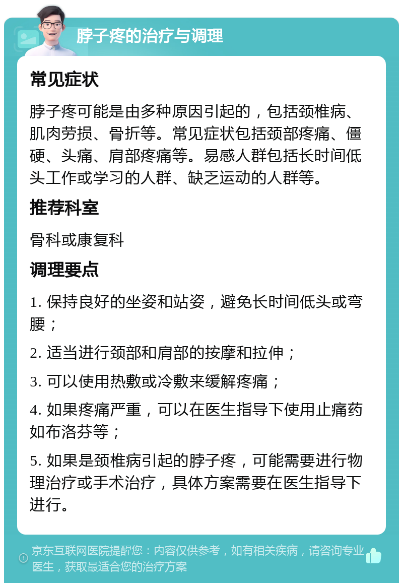 脖子疼的治疗与调理 常见症状 脖子疼可能是由多种原因引起的，包括颈椎病、肌肉劳损、骨折等。常见症状包括颈部疼痛、僵硬、头痛、肩部疼痛等。易感人群包括长时间低头工作或学习的人群、缺乏运动的人群等。 推荐科室 骨科或康复科 调理要点 1. 保持良好的坐姿和站姿，避免长时间低头或弯腰； 2. 适当进行颈部和肩部的按摩和拉伸； 3. 可以使用热敷或冷敷来缓解疼痛； 4. 如果疼痛严重，可以在医生指导下使用止痛药如布洛芬等； 5. 如果是颈椎病引起的脖子疼，可能需要进行物理治疗或手术治疗，具体方案需要在医生指导下进行。