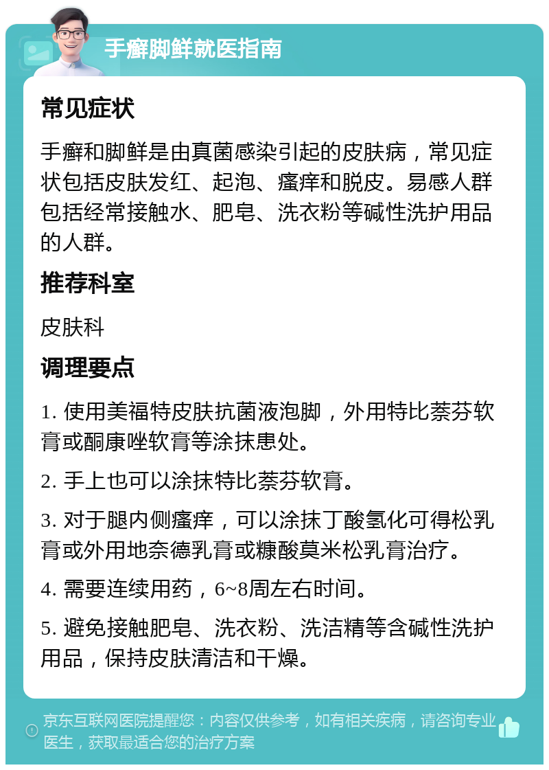 手癣脚鲜就医指南 常见症状 手癣和脚鲜是由真菌感染引起的皮肤病，常见症状包括皮肤发红、起泡、瘙痒和脱皮。易感人群包括经常接触水、肥皂、洗衣粉等碱性洗护用品的人群。 推荐科室 皮肤科 调理要点 1. 使用美福特皮肤抗菌液泡脚，外用特比萘芬软膏或酮康唑软膏等涂抹患处。 2. 手上也可以涂抹特比萘芬软膏。 3. 对于腿内侧瘙痒，可以涂抹丁酸氢化可得松乳膏或外用地奈德乳膏或糠酸莫米松乳膏治疗。 4. 需要连续用药，6~8周左右时间。 5. 避免接触肥皂、洗衣粉、洗洁精等含碱性洗护用品，保持皮肤清洁和干燥。