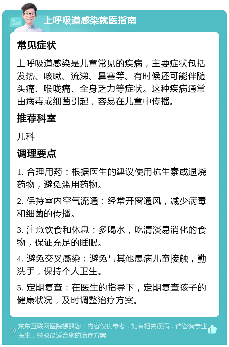 上呼吸道感染就医指南 常见症状 上呼吸道感染是儿童常见的疾病，主要症状包括发热、咳嗽、流涕、鼻塞等。有时候还可能伴随头痛、喉咙痛、全身乏力等症状。这种疾病通常由病毒或细菌引起，容易在儿童中传播。 推荐科室 儿科 调理要点 1. 合理用药：根据医生的建议使用抗生素或退烧药物，避免滥用药物。 2. 保持室内空气流通：经常开窗通风，减少病毒和细菌的传播。 3. 注意饮食和休息：多喝水，吃清淡易消化的食物，保证充足的睡眠。 4. 避免交叉感染：避免与其他患病儿童接触，勤洗手，保持个人卫生。 5. 定期复查：在医生的指导下，定期复查孩子的健康状况，及时调整治疗方案。