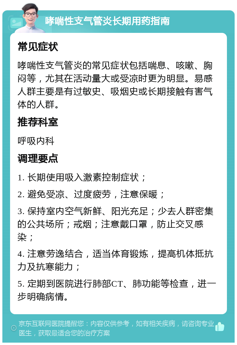 哮喘性支气管炎长期用药指南 常见症状 哮喘性支气管炎的常见症状包括喘息、咳嗽、胸闷等，尤其在活动量大或受凉时更为明显。易感人群主要是有过敏史、吸烟史或长期接触有害气体的人群。 推荐科室 呼吸内科 调理要点 1. 长期使用吸入激素控制症状； 2. 避免受凉、过度疲劳，注意保暖； 3. 保持室内空气新鲜、阳光充足；少去人群密集的公共场所；戒烟；注意戴口罩，防止交叉感染； 4. 注意劳逸结合，适当体育锻炼，提高机体抵抗力及抗寒能力； 5. 定期到医院进行肺部CT、肺功能等检查，进一步明确病情。