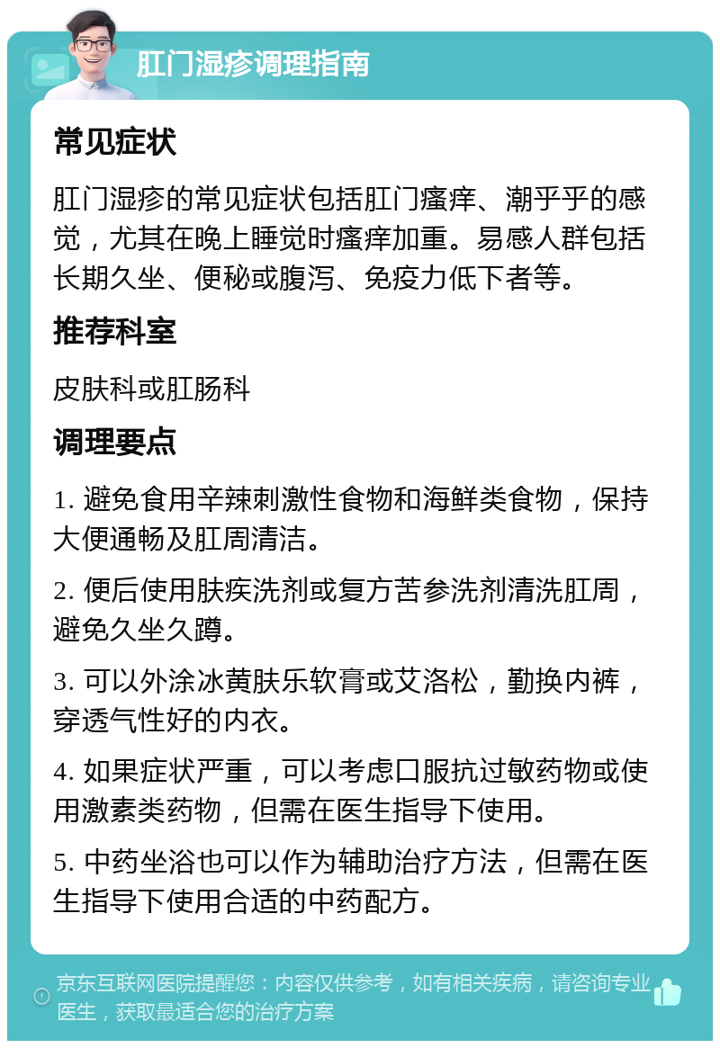 肛门湿疹调理指南 常见症状 肛门湿疹的常见症状包括肛门瘙痒、潮乎乎的感觉，尤其在晚上睡觉时瘙痒加重。易感人群包括长期久坐、便秘或腹泻、免疫力低下者等。 推荐科室 皮肤科或肛肠科 调理要点 1. 避免食用辛辣刺激性食物和海鲜类食物，保持大便通畅及肛周清洁。 2. 便后使用肤疾洗剂或复方苦参洗剂清洗肛周，避免久坐久蹲。 3. 可以外涂冰黄肤乐软膏或艾洛松，勤换内裤，穿透气性好的内衣。 4. 如果症状严重，可以考虑口服抗过敏药物或使用激素类药物，但需在医生指导下使用。 5. 中药坐浴也可以作为辅助治疗方法，但需在医生指导下使用合适的中药配方。