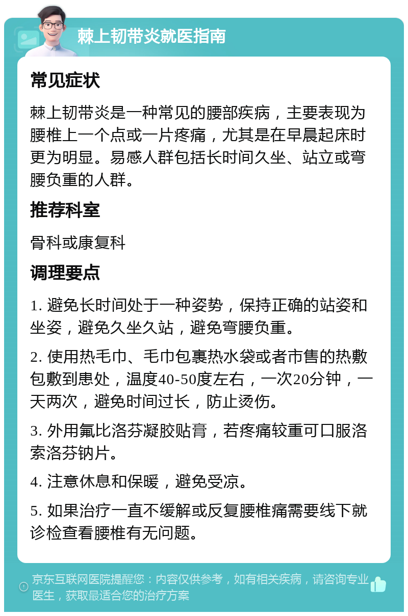 棘上韧带炎就医指南 常见症状 棘上韧带炎是一种常见的腰部疾病，主要表现为腰椎上一个点或一片疼痛，尤其是在早晨起床时更为明显。易感人群包括长时间久坐、站立或弯腰负重的人群。 推荐科室 骨科或康复科 调理要点 1. 避免长时间处于一种姿势，保持正确的站姿和坐姿，避免久坐久站，避免弯腰负重。 2. 使用热毛巾、毛巾包裹热水袋或者市售的热敷包敷到患处，温度40-50度左右，一次20分钟，一天两次，避免时间过长，防止烫伤。 3. 外用氟比洛芬凝胶贴膏，若疼痛较重可口服洛索洛芬钠片。 4. 注意休息和保暖，避免受凉。 5. 如果治疗一直不缓解或反复腰椎痛需要线下就诊检查看腰椎有无问题。