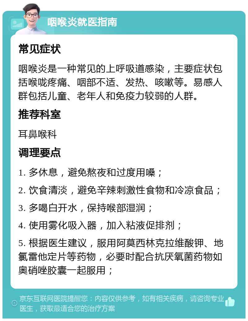 咽喉炎就医指南 常见症状 咽喉炎是一种常见的上呼吸道感染，主要症状包括喉咙疼痛、咽部不适、发热、咳嗽等。易感人群包括儿童、老年人和免疫力较弱的人群。 推荐科室 耳鼻喉科 调理要点 1. 多休息，避免熬夜和过度用嗓； 2. 饮食清淡，避免辛辣刺激性食物和冷凉食品； 3. 多喝白开水，保持喉部湿润； 4. 使用雾化吸入器，加入粘液促排剂； 5. 根据医生建议，服用阿莫西林克拉维酸钾、地氯雷他定片等药物，必要时配合抗厌氧菌药物如奥硝唑胶囊一起服用；