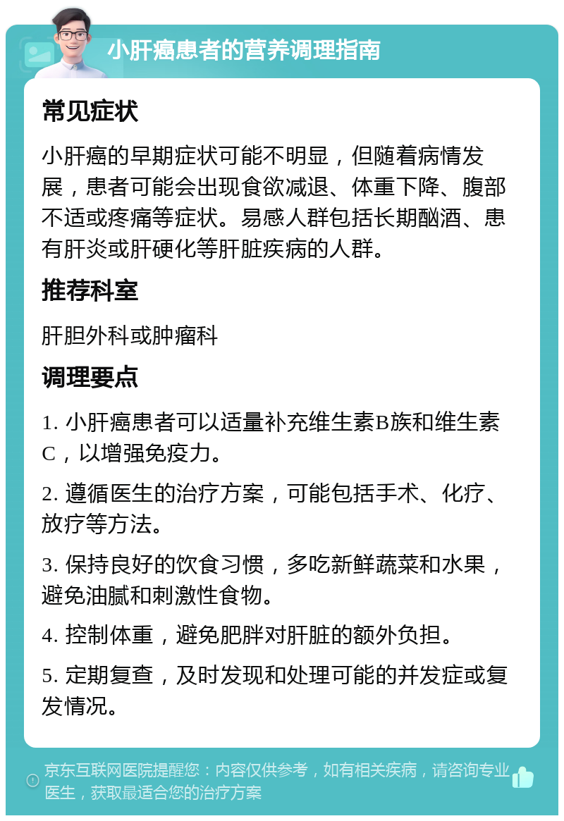 小肝癌患者的营养调理指南 常见症状 小肝癌的早期症状可能不明显，但随着病情发展，患者可能会出现食欲减退、体重下降、腹部不适或疼痛等症状。易感人群包括长期酗酒、患有肝炎或肝硬化等肝脏疾病的人群。 推荐科室 肝胆外科或肿瘤科 调理要点 1. 小肝癌患者可以适量补充维生素B族和维生素C，以增强免疫力。 2. 遵循医生的治疗方案，可能包括手术、化疗、放疗等方法。 3. 保持良好的饮食习惯，多吃新鲜蔬菜和水果，避免油腻和刺激性食物。 4. 控制体重，避免肥胖对肝脏的额外负担。 5. 定期复查，及时发现和处理可能的并发症或复发情况。