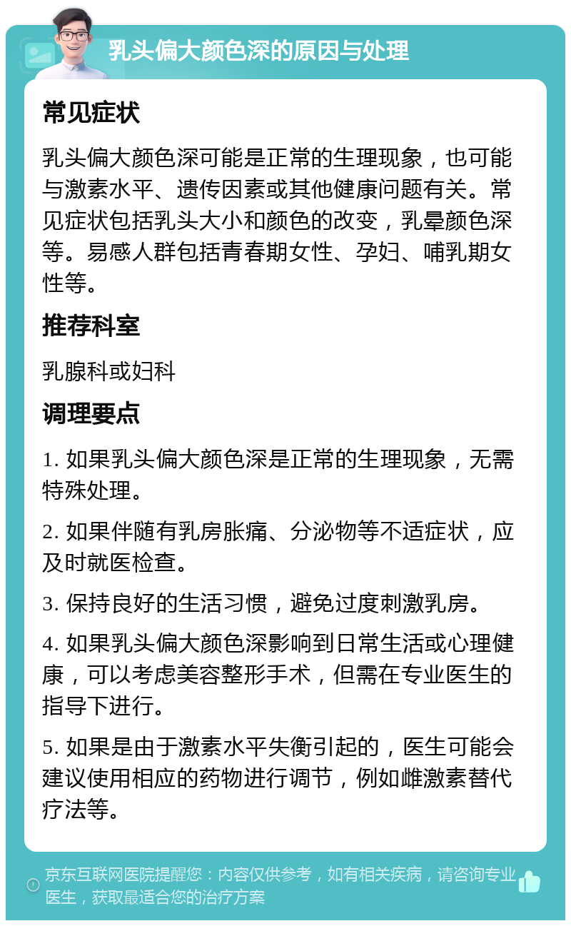 乳头偏大颜色深的原因与处理 常见症状 乳头偏大颜色深可能是正常的生理现象，也可能与激素水平、遗传因素或其他健康问题有关。常见症状包括乳头大小和颜色的改变，乳晕颜色深等。易感人群包括青春期女性、孕妇、哺乳期女性等。 推荐科室 乳腺科或妇科 调理要点 1. 如果乳头偏大颜色深是正常的生理现象，无需特殊处理。 2. 如果伴随有乳房胀痛、分泌物等不适症状，应及时就医检查。 3. 保持良好的生活习惯，避免过度刺激乳房。 4. 如果乳头偏大颜色深影响到日常生活或心理健康，可以考虑美容整形手术，但需在专业医生的指导下进行。 5. 如果是由于激素水平失衡引起的，医生可能会建议使用相应的药物进行调节，例如雌激素替代疗法等。