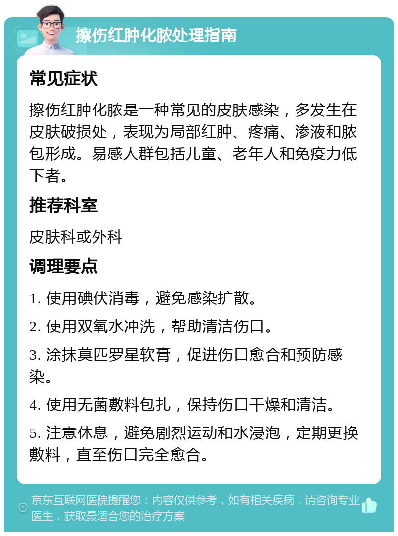 擦伤红肿化脓处理指南 常见症状 擦伤红肿化脓是一种常见的皮肤感染，多发生在皮肤破损处，表现为局部红肿、疼痛、渗液和脓包形成。易感人群包括儿童、老年人和免疫力低下者。 推荐科室 皮肤科或外科 调理要点 1. 使用碘伏消毒，避免感染扩散。 2. 使用双氧水冲洗，帮助清洁伤口。 3. 涂抹莫匹罗星软膏，促进伤口愈合和预防感染。 4. 使用无菌敷料包扎，保持伤口干燥和清洁。 5. 注意休息，避免剧烈运动和水浸泡，定期更换敷料，直至伤口完全愈合。