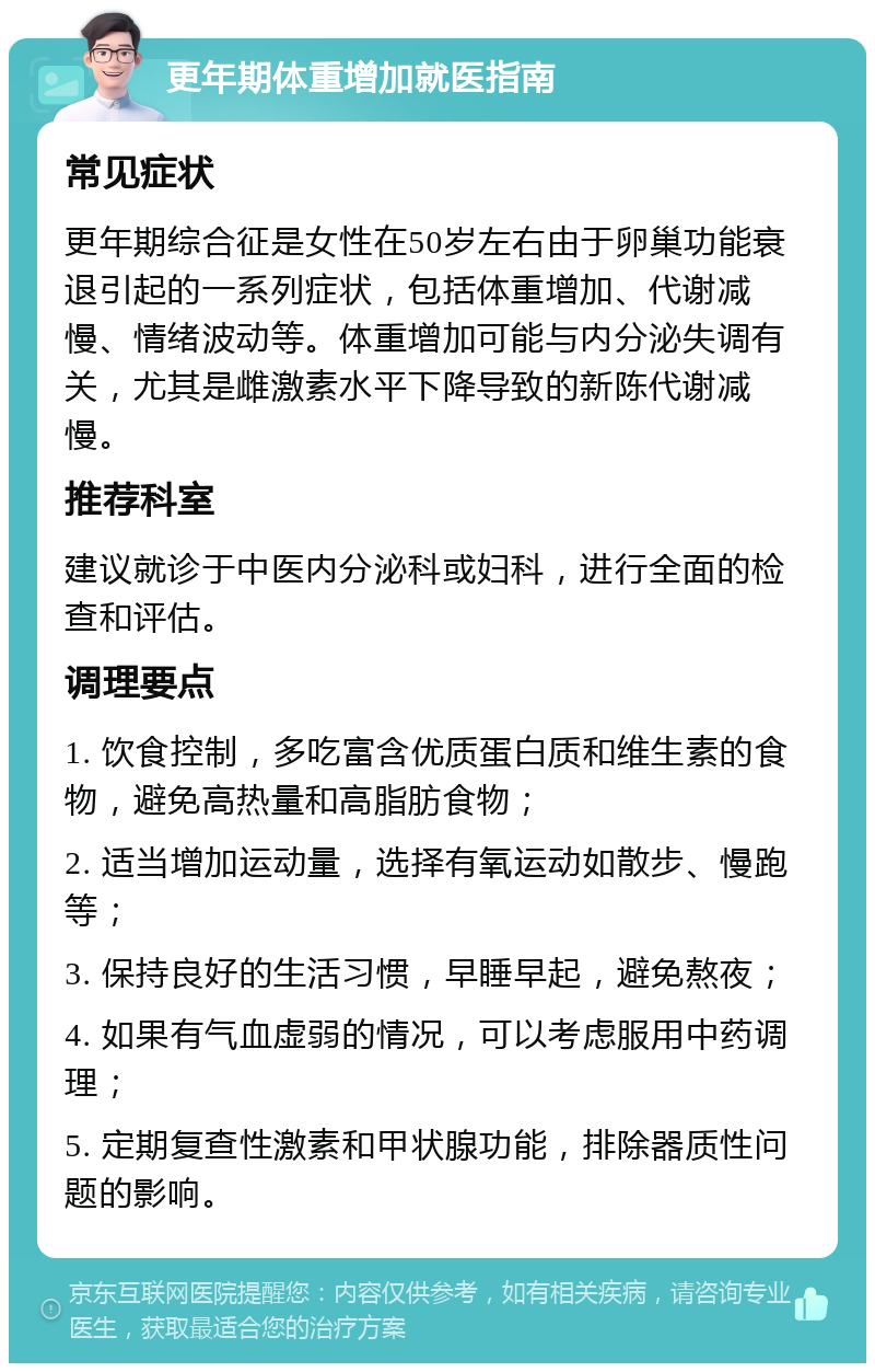 更年期体重增加就医指南 常见症状 更年期综合征是女性在50岁左右由于卵巢功能衰退引起的一系列症状，包括体重增加、代谢减慢、情绪波动等。体重增加可能与内分泌失调有关，尤其是雌激素水平下降导致的新陈代谢减慢。 推荐科室 建议就诊于中医内分泌科或妇科，进行全面的检查和评估。 调理要点 1. 饮食控制，多吃富含优质蛋白质和维生素的食物，避免高热量和高脂肪食物； 2. 适当增加运动量，选择有氧运动如散步、慢跑等； 3. 保持良好的生活习惯，早睡早起，避免熬夜； 4. 如果有气血虚弱的情况，可以考虑服用中药调理； 5. 定期复查性激素和甲状腺功能，排除器质性问题的影响。