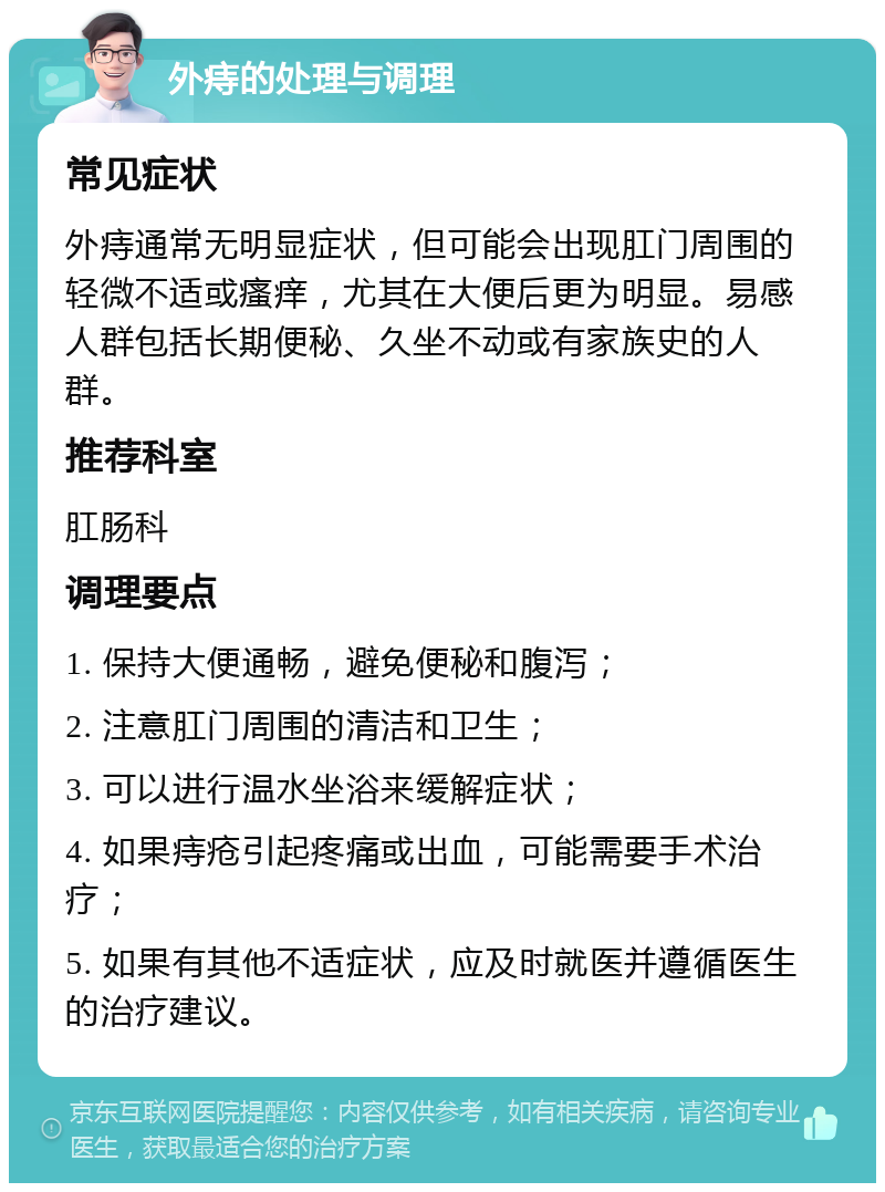 外痔的处理与调理 常见症状 外痔通常无明显症状，但可能会出现肛门周围的轻微不适或瘙痒，尤其在大便后更为明显。易感人群包括长期便秘、久坐不动或有家族史的人群。 推荐科室 肛肠科 调理要点 1. 保持大便通畅，避免便秘和腹泻； 2. 注意肛门周围的清洁和卫生； 3. 可以进行温水坐浴来缓解症状； 4. 如果痔疮引起疼痛或出血，可能需要手术治疗； 5. 如果有其他不适症状，应及时就医并遵循医生的治疗建议。