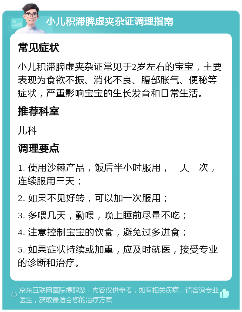 小儿积滞脾虚夹杂证调理指南 常见症状 小儿积滞脾虚夹杂证常见于2岁左右的宝宝，主要表现为食欲不振、消化不良、腹部胀气、便秘等症状，严重影响宝宝的生长发育和日常生活。 推荐科室 儿科 调理要点 1. 使用沙棘产品，饭后半小时服用，一天一次，连续服用三天； 2. 如果不见好转，可以加一次服用； 3. 多喂几天，勤喂，晚上睡前尽量不吃； 4. 注意控制宝宝的饮食，避免过多进食； 5. 如果症状持续或加重，应及时就医，接受专业的诊断和治疗。