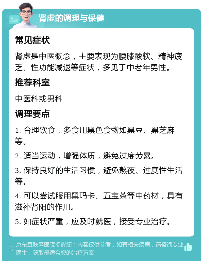 肾虚的调理与保健 常见症状 肾虚是中医概念，主要表现为腰膝酸软、精神疲乏、性功能减退等症状，多见于中老年男性。 推荐科室 中医科或男科 调理要点 1. 合理饮食，多食用黑色食物如黑豆、黑芝麻等。 2. 适当运动，增强体质，避免过度劳累。 3. 保持良好的生活习惯，避免熬夜、过度性生活等。 4. 可以尝试服用黑玛卡、五宝茶等中药材，具有滋补肾阳的作用。 5. 如症状严重，应及时就医，接受专业治疗。