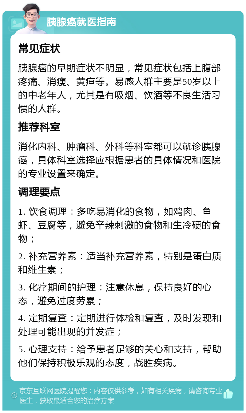 胰腺癌就医指南 常见症状 胰腺癌的早期症状不明显，常见症状包括上腹部疼痛、消瘦、黄疸等。易感人群主要是50岁以上的中老年人，尤其是有吸烟、饮酒等不良生活习惯的人群。 推荐科室 消化内科、肿瘤科、外科等科室都可以就诊胰腺癌，具体科室选择应根据患者的具体情况和医院的专业设置来确定。 调理要点 1. 饮食调理：多吃易消化的食物，如鸡肉、鱼虾、豆腐等，避免辛辣刺激的食物和生冷硬的食物； 2. 补充营养素：适当补充营养素，特别是蛋白质和维生素； 3. 化疗期间的护理：注意休息，保持良好的心态，避免过度劳累； 4. 定期复查：定期进行体检和复查，及时发现和处理可能出现的并发症； 5. 心理支持：给予患者足够的关心和支持，帮助他们保持积极乐观的态度，战胜疾病。