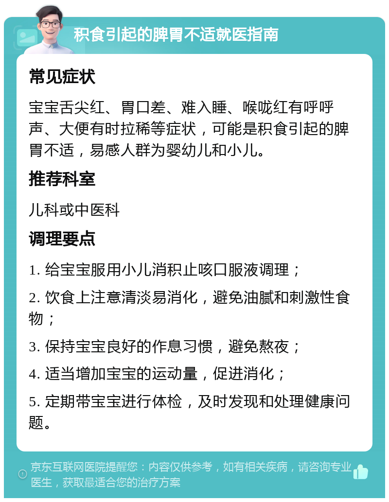 积食引起的脾胃不适就医指南 常见症状 宝宝舌尖红、胃口差、难入睡、喉咙红有呼呼声、大便有时拉稀等症状，可能是积食引起的脾胃不适，易感人群为婴幼儿和小儿。 推荐科室 儿科或中医科 调理要点 1. 给宝宝服用小儿消积止咳口服液调理； 2. 饮食上注意清淡易消化，避免油腻和刺激性食物； 3. 保持宝宝良好的作息习惯，避免熬夜； 4. 适当增加宝宝的运动量，促进消化； 5. 定期带宝宝进行体检，及时发现和处理健康问题。