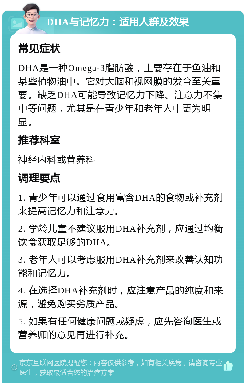 DHA与记忆力：适用人群及效果 常见症状 DHA是一种Omega-3脂肪酸，主要存在于鱼油和某些植物油中。它对大脑和视网膜的发育至关重要。缺乏DHA可能导致记忆力下降、注意力不集中等问题，尤其是在青少年和老年人中更为明显。 推荐科室 神经内科或营养科 调理要点 1. 青少年可以通过食用富含DHA的食物或补充剂来提高记忆力和注意力。 2. 学龄儿童不建议服用DHA补充剂，应通过均衡饮食获取足够的DHA。 3. 老年人可以考虑服用DHA补充剂来改善认知功能和记忆力。 4. 在选择DHA补充剂时，应注意产品的纯度和来源，避免购买劣质产品。 5. 如果有任何健康问题或疑虑，应先咨询医生或营养师的意见再进行补充。