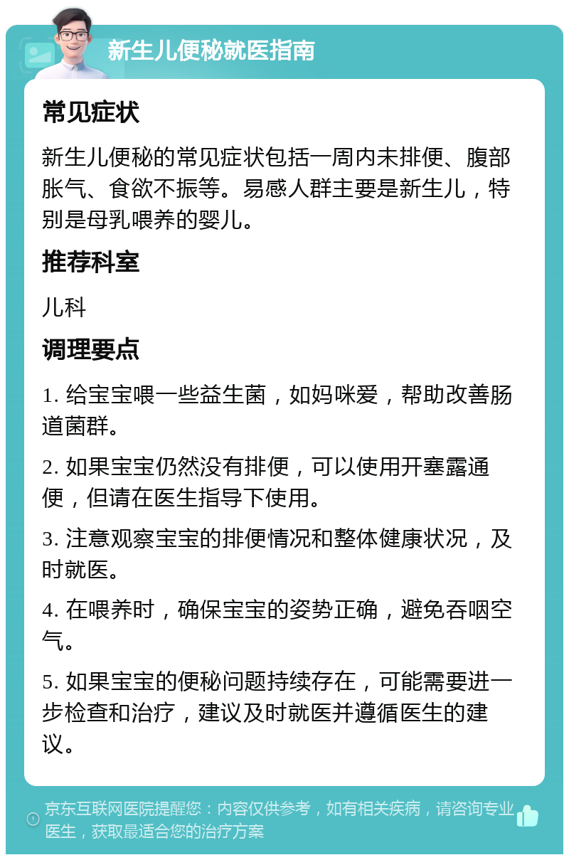 新生儿便秘就医指南 常见症状 新生儿便秘的常见症状包括一周内未排便、腹部胀气、食欲不振等。易感人群主要是新生儿，特别是母乳喂养的婴儿。 推荐科室 儿科 调理要点 1. 给宝宝喂一些益生菌，如妈咪爱，帮助改善肠道菌群。 2. 如果宝宝仍然没有排便，可以使用开塞露通便，但请在医生指导下使用。 3. 注意观察宝宝的排便情况和整体健康状况，及时就医。 4. 在喂养时，确保宝宝的姿势正确，避免吞咽空气。 5. 如果宝宝的便秘问题持续存在，可能需要进一步检查和治疗，建议及时就医并遵循医生的建议。