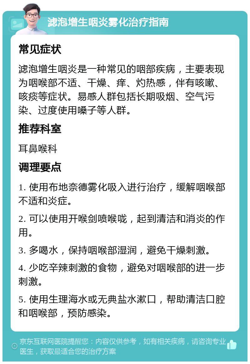 滤泡增生咽炎雾化治疗指南 常见症状 滤泡增生咽炎是一种常见的咽部疾病，主要表现为咽喉部不适、干燥、痒、灼热感，伴有咳嗽、咳痰等症状。易感人群包括长期吸烟、空气污染、过度使用嗓子等人群。 推荐科室 耳鼻喉科 调理要点 1. 使用布地奈德雾化吸入进行治疗，缓解咽喉部不适和炎症。 2. 可以使用开喉剑喷喉咙，起到清洁和消炎的作用。 3. 多喝水，保持咽喉部湿润，避免干燥刺激。 4. 少吃辛辣刺激的食物，避免对咽喉部的进一步刺激。 5. 使用生理海水或无典盐水漱口，帮助清洁口腔和咽喉部，预防感染。