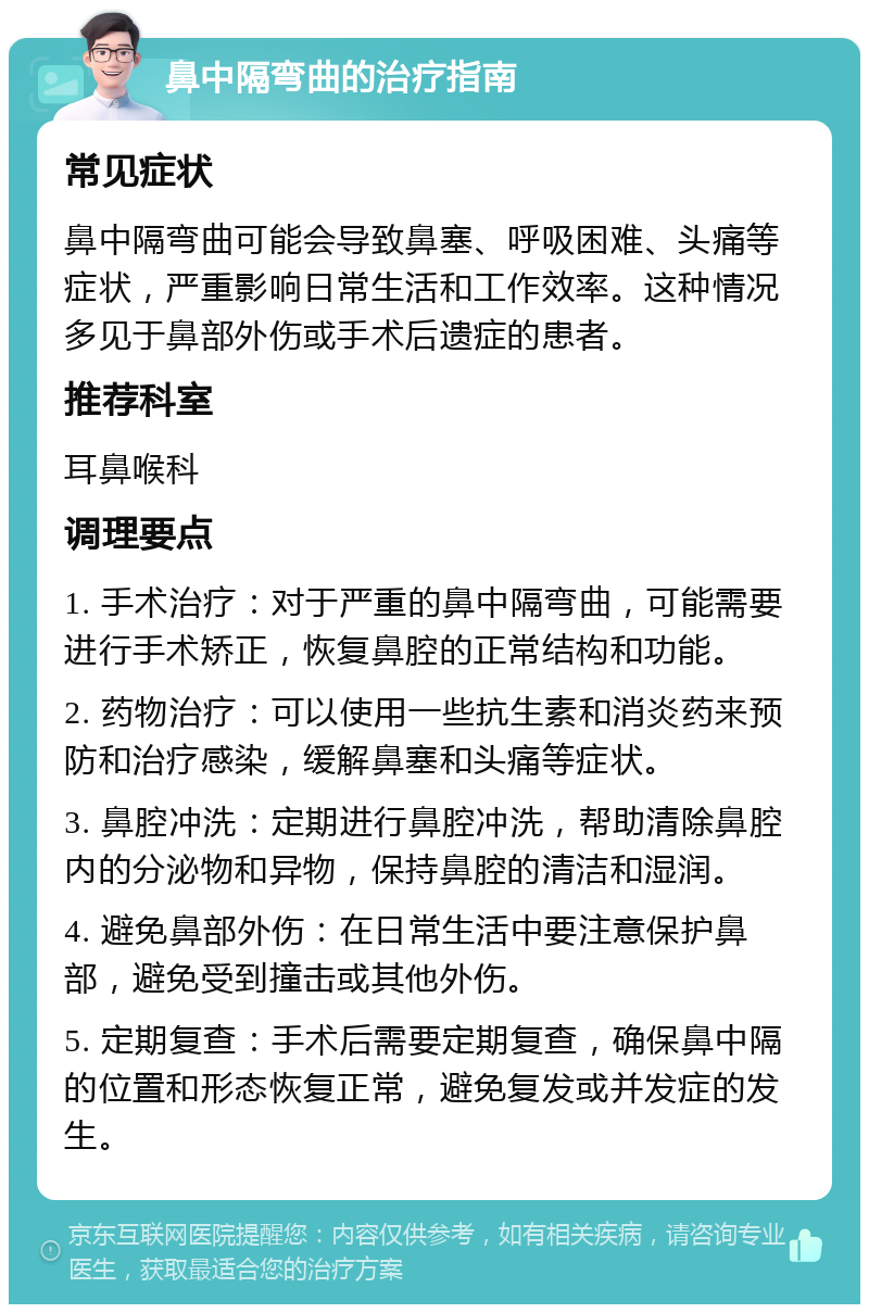 鼻中隔弯曲的治疗指南 常见症状 鼻中隔弯曲可能会导致鼻塞、呼吸困难、头痛等症状，严重影响日常生活和工作效率。这种情况多见于鼻部外伤或手术后遗症的患者。 推荐科室 耳鼻喉科 调理要点 1. 手术治疗：对于严重的鼻中隔弯曲，可能需要进行手术矫正，恢复鼻腔的正常结构和功能。 2. 药物治疗：可以使用一些抗生素和消炎药来预防和治疗感染，缓解鼻塞和头痛等症状。 3. 鼻腔冲洗：定期进行鼻腔冲洗，帮助清除鼻腔内的分泌物和异物，保持鼻腔的清洁和湿润。 4. 避免鼻部外伤：在日常生活中要注意保护鼻部，避免受到撞击或其他外伤。 5. 定期复查：手术后需要定期复查，确保鼻中隔的位置和形态恢复正常，避免复发或并发症的发生。