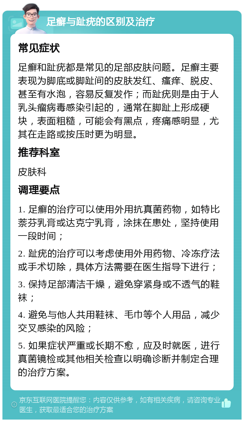 足癣与趾疣的区别及治疗 常见症状 足癣和趾疣都是常见的足部皮肤问题。足癣主要表现为脚底或脚趾间的皮肤发红、瘙痒、脱皮、甚至有水泡，容易反复发作；而趾疣则是由于人乳头瘤病毒感染引起的，通常在脚趾上形成硬块，表面粗糙，可能会有黑点，疼痛感明显，尤其在走路或按压时更为明显。 推荐科室 皮肤科 调理要点 1. 足癣的治疗可以使用外用抗真菌药物，如特比萘芬乳膏或达克宁乳膏，涂抹在患处，坚持使用一段时间； 2. 趾疣的治疗可以考虑使用外用药物、冷冻疗法或手术切除，具体方法需要在医生指导下进行； 3. 保持足部清洁干燥，避免穿紧身或不透气的鞋袜； 4. 避免与他人共用鞋袜、毛巾等个人用品，减少交叉感染的风险； 5. 如果症状严重或长期不愈，应及时就医，进行真菌镜检或其他相关检查以明确诊断并制定合理的治疗方案。