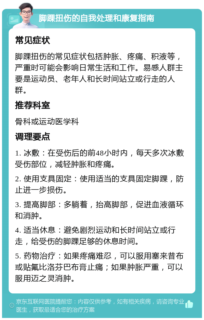 脚踝扭伤的自我处理和康复指南 常见症状 脚踝扭伤的常见症状包括肿胀、疼痛、积液等，严重时可能会影响日常生活和工作。易感人群主要是运动员、老年人和长时间站立或行走的人群。 推荐科室 骨科或运动医学科 调理要点 1. 冰敷：在受伤后的前48小时内，每天多次冰敷受伤部位，减轻肿胀和疼痛。 2. 使用支具固定：使用适当的支具固定脚踝，防止进一步损伤。 3. 提高脚部：多躺着，抬高脚部，促进血液循环和消肿。 4. 适当休息：避免剧烈运动和长时间站立或行走，给受伤的脚踝足够的休息时间。 5. 药物治疗：如果疼痛难忍，可以服用塞来昔布或贴氟比洛芬巴布膏止痛；如果肿胀严重，可以服用迈之灵消肿。