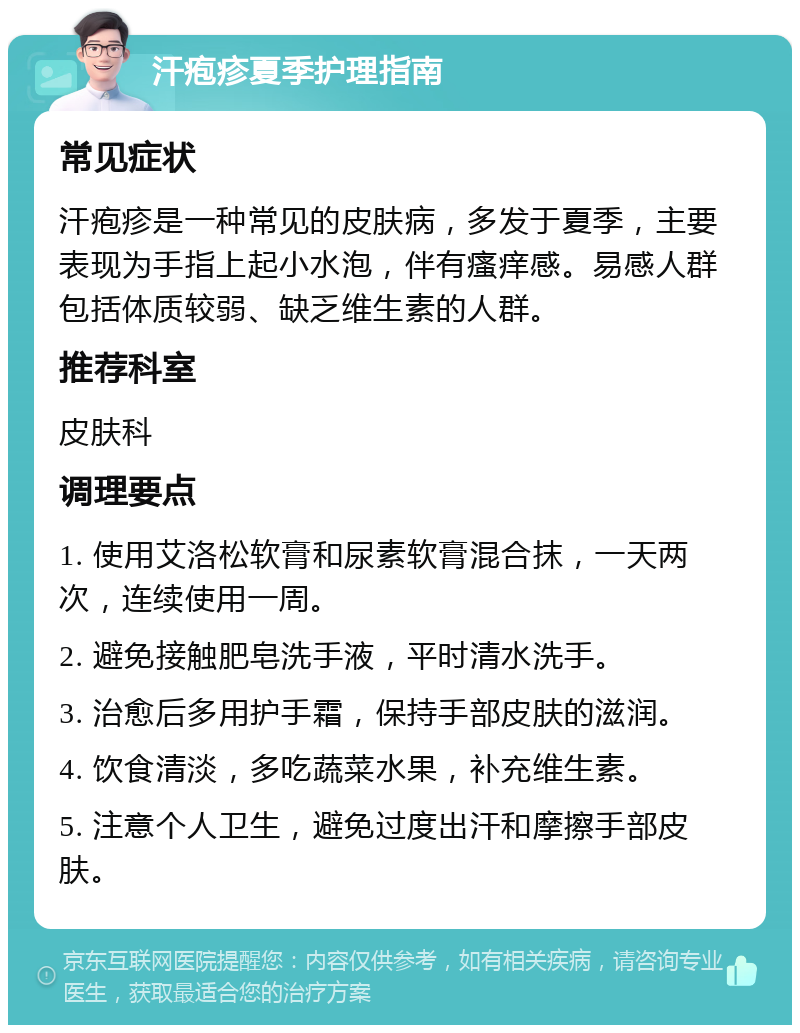 汗疱疹夏季护理指南 常见症状 汗疱疹是一种常见的皮肤病，多发于夏季，主要表现为手指上起小水泡，伴有瘙痒感。易感人群包括体质较弱、缺乏维生素的人群。 推荐科室 皮肤科 调理要点 1. 使用艾洛松软膏和尿素软膏混合抹，一天两次，连续使用一周。 2. 避免接触肥皂洗手液，平时清水洗手。 3. 治愈后多用护手霜，保持手部皮肤的滋润。 4. 饮食清淡，多吃蔬菜水果，补充维生素。 5. 注意个人卫生，避免过度出汗和摩擦手部皮肤。