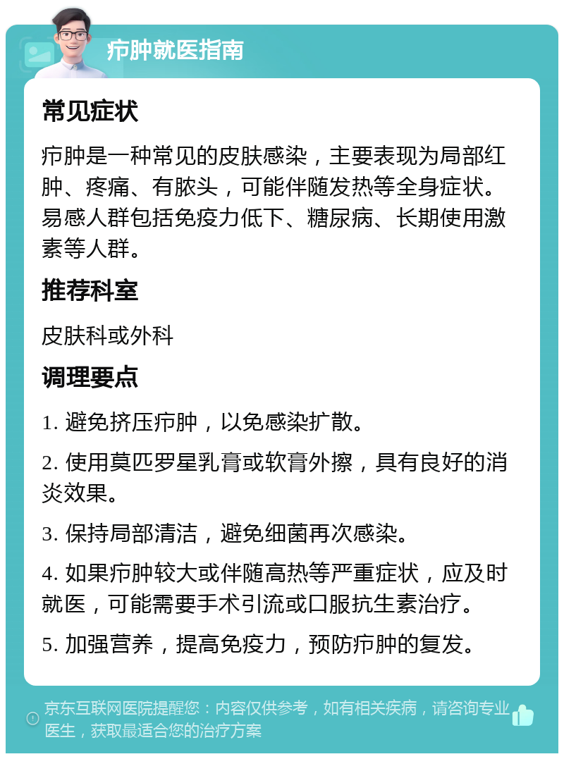 疖肿就医指南 常见症状 疖肿是一种常见的皮肤感染，主要表现为局部红肿、疼痛、有脓头，可能伴随发热等全身症状。易感人群包括免疫力低下、糖尿病、长期使用激素等人群。 推荐科室 皮肤科或外科 调理要点 1. 避免挤压疖肿，以免感染扩散。 2. 使用莫匹罗星乳膏或软膏外擦，具有良好的消炎效果。 3. 保持局部清洁，避免细菌再次感染。 4. 如果疖肿较大或伴随高热等严重症状，应及时就医，可能需要手术引流或口服抗生素治疗。 5. 加强营养，提高免疫力，预防疖肿的复发。