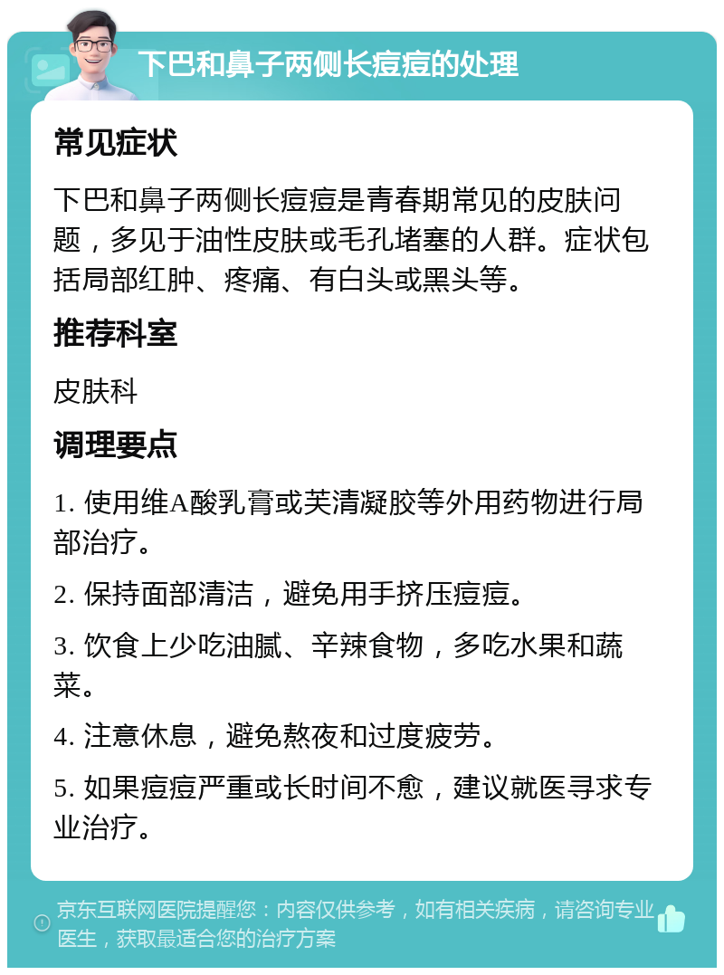 下巴和鼻子两侧长痘痘的处理 常见症状 下巴和鼻子两侧长痘痘是青春期常见的皮肤问题，多见于油性皮肤或毛孔堵塞的人群。症状包括局部红肿、疼痛、有白头或黑头等。 推荐科室 皮肤科 调理要点 1. 使用维A酸乳膏或芙清凝胶等外用药物进行局部治疗。 2. 保持面部清洁，避免用手挤压痘痘。 3. 饮食上少吃油腻、辛辣食物，多吃水果和蔬菜。 4. 注意休息，避免熬夜和过度疲劳。 5. 如果痘痘严重或长时间不愈，建议就医寻求专业治疗。