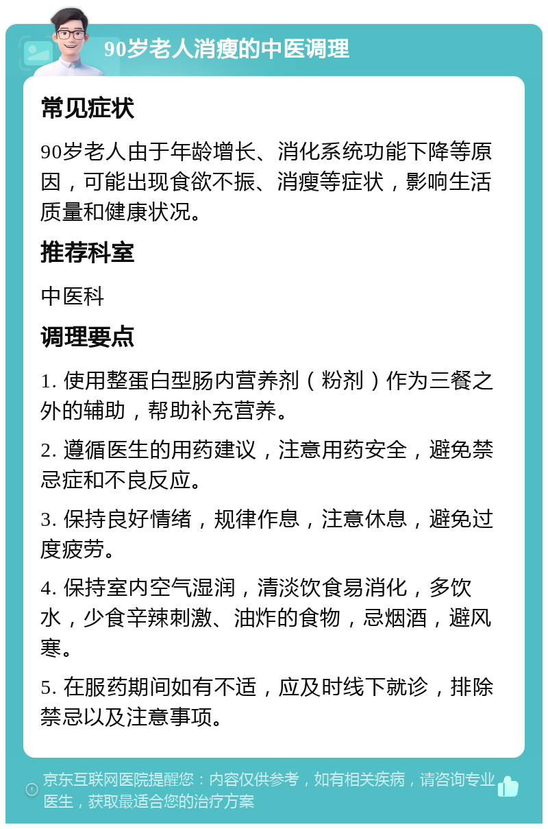 90岁老人消瘦的中医调理 常见症状 90岁老人由于年龄增长、消化系统功能下降等原因，可能出现食欲不振、消瘦等症状，影响生活质量和健康状况。 推荐科室 中医科 调理要点 1. 使用整蛋白型肠内营养剂（粉剂）作为三餐之外的辅助，帮助补充营养。 2. 遵循医生的用药建议，注意用药安全，避免禁忌症和不良反应。 3. 保持良好情绪，规律作息，注意休息，避免过度疲劳。 4. 保持室内空气湿润，清淡饮食易消化，多饮水，少食辛辣刺激、油炸的食物，忌烟酒，避风寒。 5. 在服药期间如有不适，应及时线下就诊，排除禁忌以及注意事项。