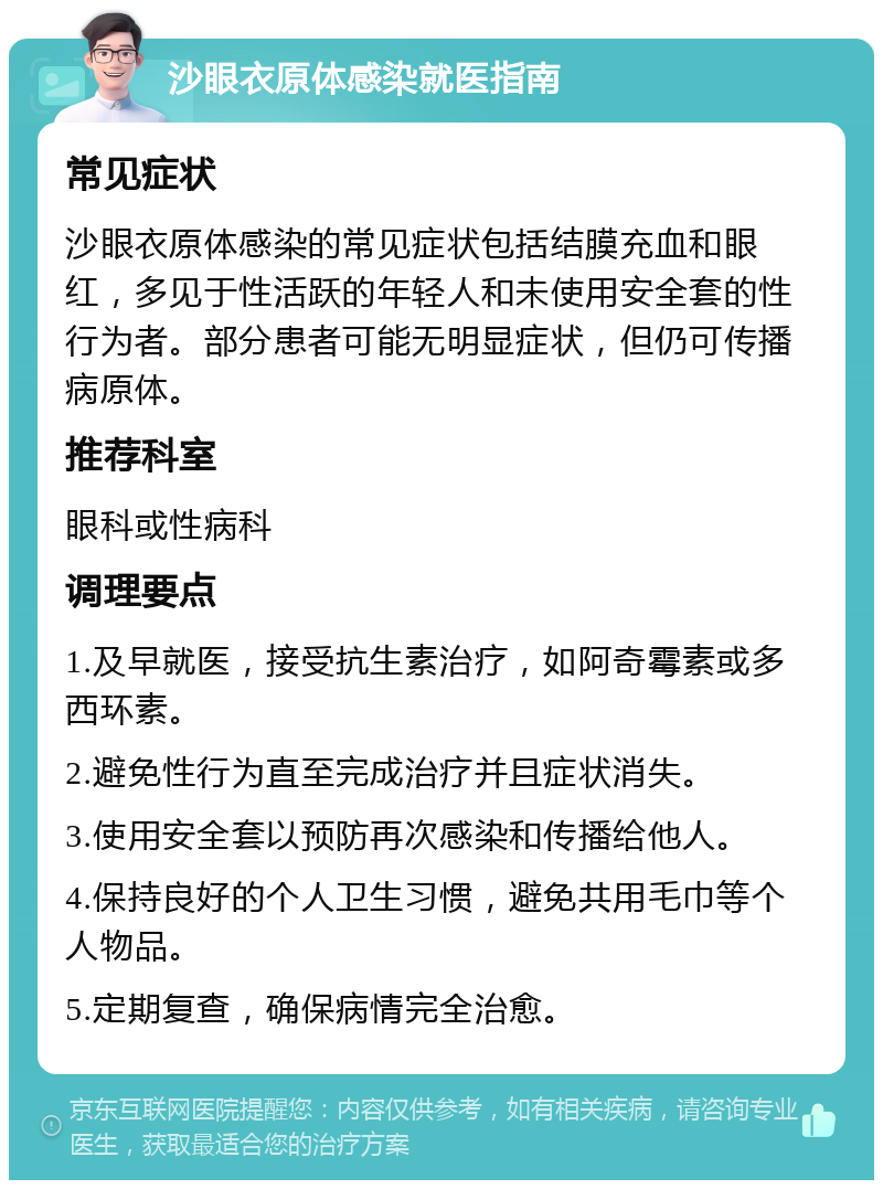 沙眼衣原体感染就医指南 常见症状 沙眼衣原体感染的常见症状包括结膜充血和眼红，多见于性活跃的年轻人和未使用安全套的性行为者。部分患者可能无明显症状，但仍可传播病原体。 推荐科室 眼科或性病科 调理要点 1.及早就医，接受抗生素治疗，如阿奇霉素或多西环素。 2.避免性行为直至完成治疗并且症状消失。 3.使用安全套以预防再次感染和传播给他人。 4.保持良好的个人卫生习惯，避免共用毛巾等个人物品。 5.定期复查，确保病情完全治愈。