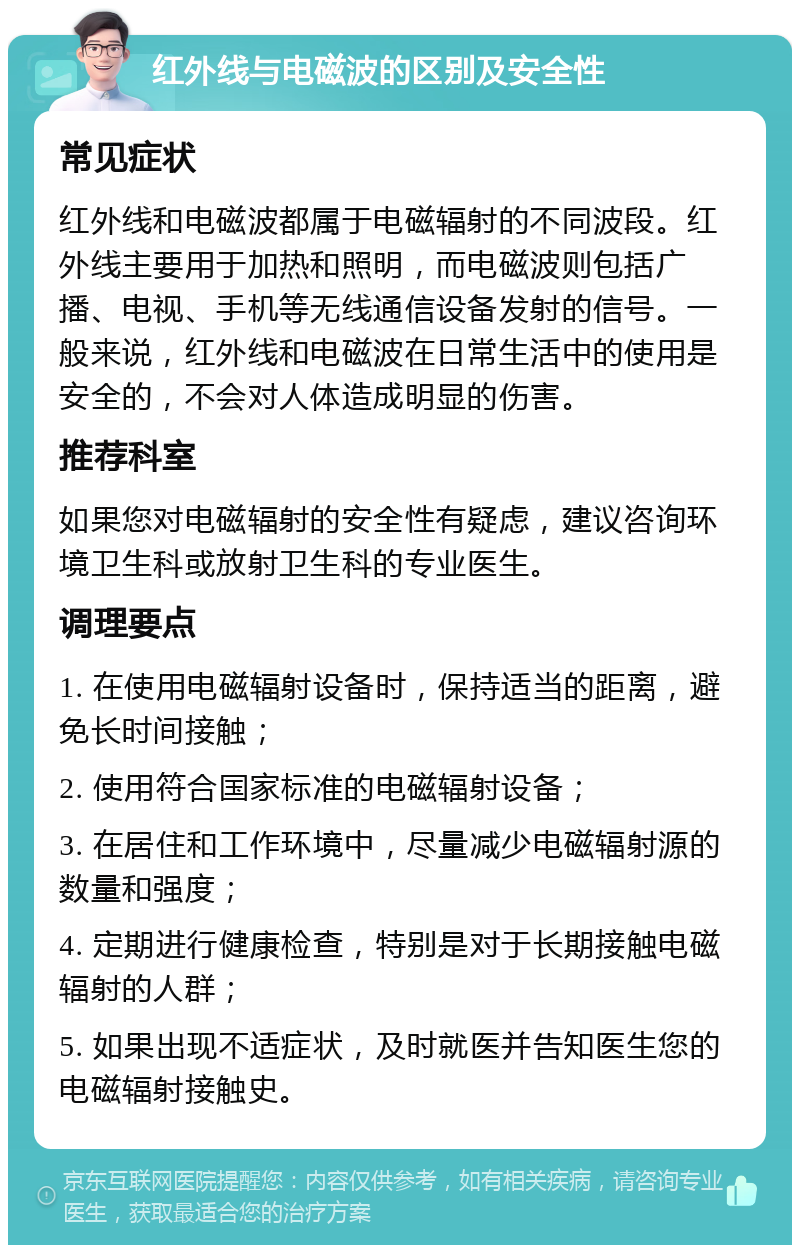 红外线与电磁波的区别及安全性 常见症状 红外线和电磁波都属于电磁辐射的不同波段。红外线主要用于加热和照明，而电磁波则包括广播、电视、手机等无线通信设备发射的信号。一般来说，红外线和电磁波在日常生活中的使用是安全的，不会对人体造成明显的伤害。 推荐科室 如果您对电磁辐射的安全性有疑虑，建议咨询环境卫生科或放射卫生科的专业医生。 调理要点 1. 在使用电磁辐射设备时，保持适当的距离，避免长时间接触； 2. 使用符合国家标准的电磁辐射设备； 3. 在居住和工作环境中，尽量减少电磁辐射源的数量和强度； 4. 定期进行健康检查，特别是对于长期接触电磁辐射的人群； 5. 如果出现不适症状，及时就医并告知医生您的电磁辐射接触史。