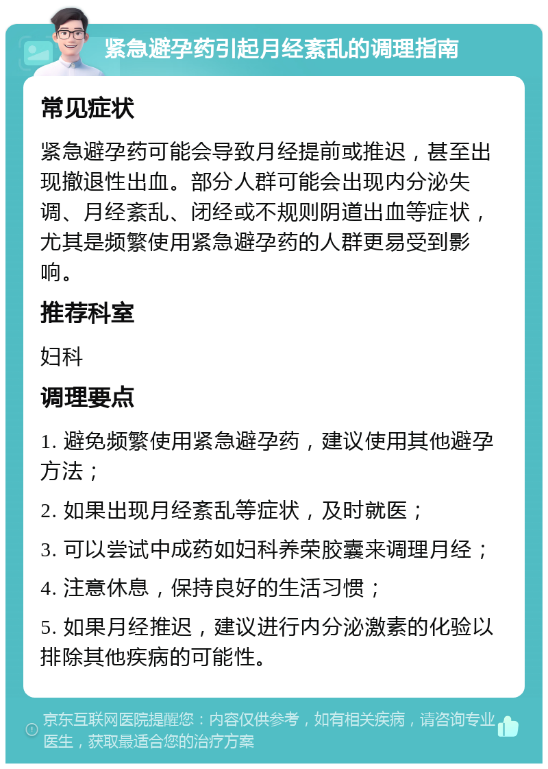 紧急避孕药引起月经紊乱的调理指南 常见症状 紧急避孕药可能会导致月经提前或推迟，甚至出现撤退性出血。部分人群可能会出现内分泌失调、月经紊乱、闭经或不规则阴道出血等症状，尤其是频繁使用紧急避孕药的人群更易受到影响。 推荐科室 妇科 调理要点 1. 避免频繁使用紧急避孕药，建议使用其他避孕方法； 2. 如果出现月经紊乱等症状，及时就医； 3. 可以尝试中成药如妇科养荣胶囊来调理月经； 4. 注意休息，保持良好的生活习惯； 5. 如果月经推迟，建议进行内分泌激素的化验以排除其他疾病的可能性。