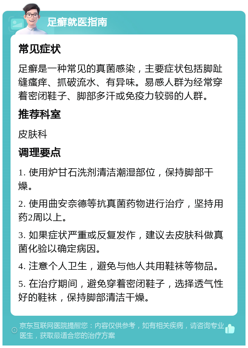 足癣就医指南 常见症状 足癣是一种常见的真菌感染，主要症状包括脚趾缝瘙痒、抓破流水、有异味。易感人群为经常穿着密闭鞋子、脚部多汗或免疫力较弱的人群。 推荐科室 皮肤科 调理要点 1. 使用炉甘石洗剂清洁潮湿部位，保持脚部干燥。 2. 使用曲安奈德等抗真菌药物进行治疗，坚持用药2周以上。 3. 如果症状严重或反复发作，建议去皮肤科做真菌化验以确定病因。 4. 注意个人卫生，避免与他人共用鞋袜等物品。 5. 在治疗期间，避免穿着密闭鞋子，选择透气性好的鞋袜，保持脚部清洁干燥。